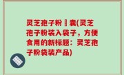 灵芝孢子粉賋囊(灵芝孢子粉装入袋子，方便食用的新标题：灵芝孢子粉袋装产品)