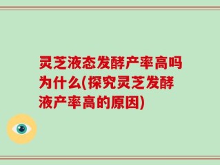 灵芝液态发酵产率高吗为什么(探究灵芝发酵液产率高的原因)