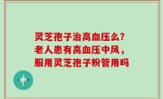 灵芝孢子治高血压么？老人患有高血压中风，服用灵芝孢子粉管用吗