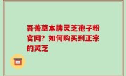 吾善草本牌灵芝孢子粉官网？如何购买到正宗的灵芝