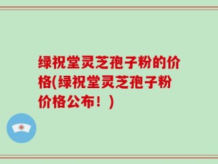 绿祝堂灵芝孢子粉的价格(绿祝堂灵芝孢子粉价格公布！)