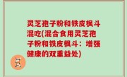 灵芝孢子粉和铁皮枫斗混吃(混合食用灵芝孢子粉和铁皮枫斗：增强健康的双重益处)