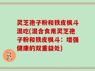灵芝孢子粉和铁皮枫斗混吃(混合食用灵芝孢子粉和铁皮枫斗：增强健康的双重益处)