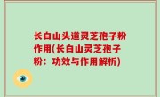 长白山头道灵芝孢子粉作用(长白山灵芝孢子粉：功效与作用解析)
