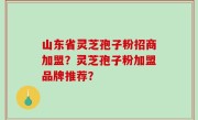 山东省灵芝孢子粉招商加盟？灵芝孢子粉加盟品牌推荐？