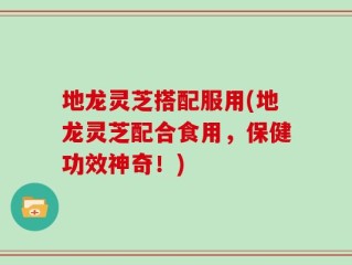 地龙灵芝搭配服用(地龙灵芝配合食用，保健功效神奇！)