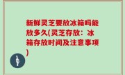 新鲜灵芝要放冰箱吗能放多久(灵芝存放：冰箱存放时间及注意事项)