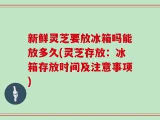 新鲜灵芝要放冰箱吗能放多久(灵芝存放：冰箱存放时间及注意事项)