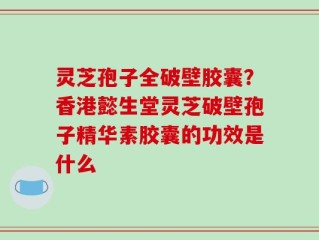 灵芝孢子全破壁胶囊？香港懿生堂灵芝破壁孢子精华素胶囊的功效是什么