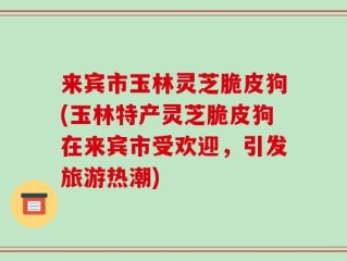 来宾市玉林灵芝脆皮狗(玉林特产灵芝脆皮狗在来宾市受欢迎，引发旅游热潮)