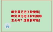 喝完灵芝孢子粉腹胀(喝完灵芝孢子粉后腹胀怎么办？这里有对策)