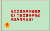 龙泉灵芝孢子粉破壁颗粒？了解灵芝孢子粉的功效与使用方法？