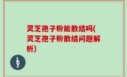 灵芝孢子粉能散结吗(灵芝孢子粉散结问题解析)