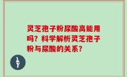 灵芝孢子粉尿酸高能用吗？科学解析灵芝孢子粉与尿酸的关系？