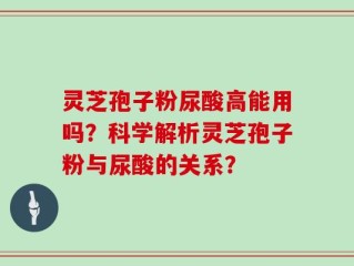 灵芝孢子粉尿酸高能用吗？科学解析灵芝孢子粉与尿酸的关系？