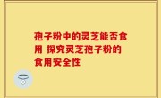 孢子粉中的灵芝能否食用 探究灵芝孢子粉的食用安全性