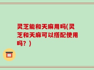 灵芝能和天麻用吗(灵芝和天麻可以搭配使用吗？)