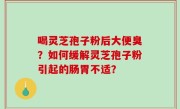 喝灵芝孢子粉后大便臭？如何缓解灵芝孢子粉引起的肠胃不适？