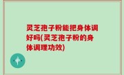 灵芝孢子粉能把身体调好吗(灵芝孢子粉的身体调理功效)