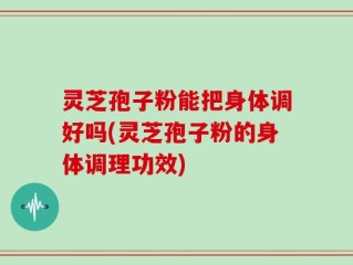 灵芝孢子粉能把身体调好吗(灵芝孢子粉的身体调理功效)