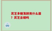 灵芝多糖发酵用什么菌？灵芝含硒吗
