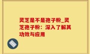 灵芝是不是孢子粉_灵芝孢子粉：深入了解其功效与应用