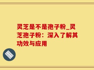 灵芝是不是孢子粉_灵芝孢子粉：深入了解其功效与应用