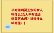 平时能喝灵芝水吗女人喝什么(女人平时适合喝灵芝水吗？挑选什么喝更佳？)