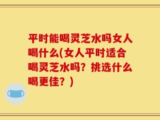 平时能喝灵芝水吗女人喝什么(女人平时适合喝灵芝水吗？挑选什么喝更佳？)