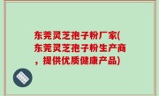东莞灵芝孢子粉厂家(东莞灵芝孢子粉生产商，提供优质健康产品)