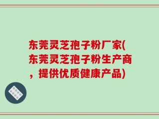 东莞灵芝孢子粉厂家(东莞灵芝孢子粉生产商，提供优质健康产品)