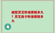 破壁灵芝粉保质期多久？灵芝孢子粉保质期多久