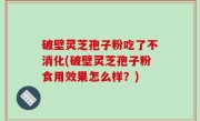 破壁灵芝孢子粉吃了不消化(破壁灵芝孢子粉食用效果怎么样？)