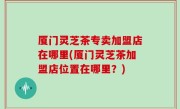 厦门灵芝茶专卖加盟店在哪里(厦门灵芝茶加盟店位置在哪里？)