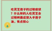 吃灵芝孢子的过敏症状？什么样的人吃灵芝会过敏啊最近想入手孢子油，有点担心