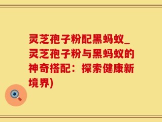 灵芝孢子粉配黑蚂蚁_灵芝孢子粉与黑蚂蚁的神奇搭配：探索健康新境界)