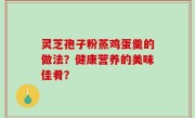 灵芝孢子粉蒸鸡蛋羹的做法？健康营养的美味佳肴？