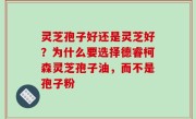 灵芝孢子好还是灵芝好？为什么要选择德睿柯森灵芝孢子油，而不是孢子粉
