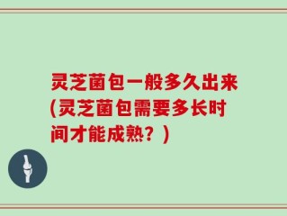 灵芝菌包一般多久出来(灵芝菌包需要多长时间才能成熟？)