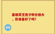 富硒灵芝孢子粉价格大，你准备好了吗？