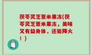 茯苓灵芝薏米果冻(茯苓灵芝薏米果冻，美味又有益身体，还能降火！)
