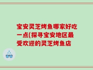 宝安灵芝烤鱼哪家好吃一点(探寻宝安地区最受欢迎的灵芝烤鱼店