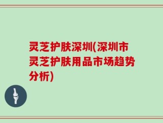 灵芝护肤深圳(深圳市灵芝护肤用品市场趋势分析)