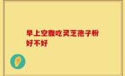 早上空腹吃灵芝孢子粉好不好