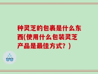 种灵芝的包裹是什么东西(使用什么包装灵芝产品是最佳方式？)