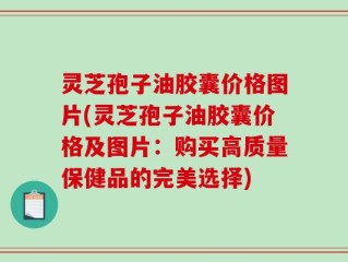 灵芝孢子油胶囊价格图片(灵芝孢子油胶囊价格及图片：购买高质量保健品的完美选择)