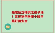福建仙芝楼灵芝孢子油？灵芝孢子粉哪个牌子最好用安全