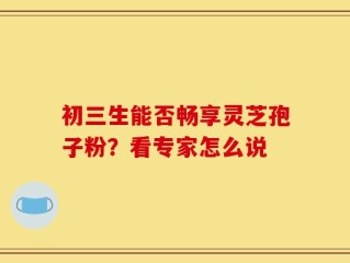 初三生能否畅享灵芝孢子粉？看专家怎么说