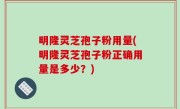 明隆灵芝孢子粉用量(明隆灵芝孢子粉正确用量是多少？)