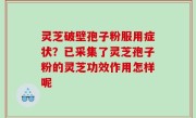 灵芝破壁孢子粉服用症状？已采集了灵芝孢子粉的灵芝功效作用怎样呢